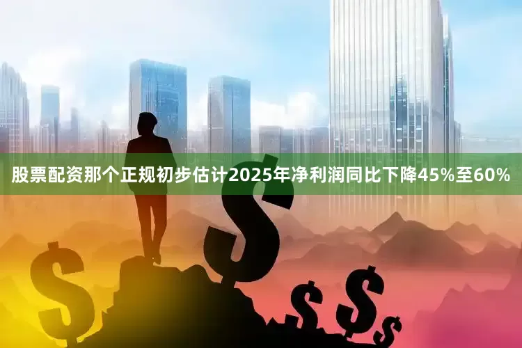 股票配资那个正规初步估计2025年净利润同比下降45%至60%
