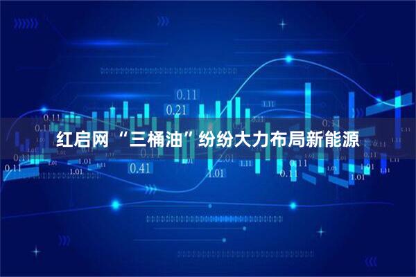 红启网 “三桶油”纷纷大力布局新能源