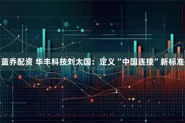 蓝乔配资 华丰科技刘太国:定义“中国连接”新标准