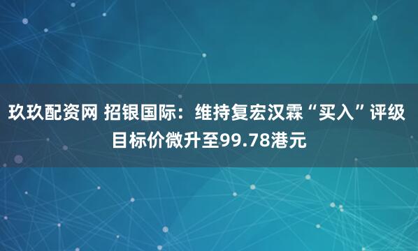 玖玖配资网 招银国际:维持复宏汉霖“买入”评级 目标价微升至99.78港元