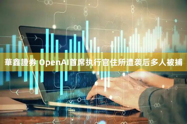 華鑫證券 OpenAI首席执行官住所遭袭后多人被捕